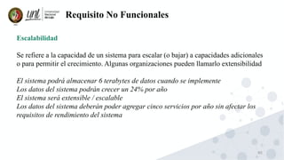 80
Requisito No Funcionales
Escalabilidad
Se refiere a la capacidad de un sistema para escalar (o bajar) a capacidades adicionales
o para permitir el crecimiento. Algunas organizaciones pueden llamarlo extensibilidad
El sistema podrá almacenar 6 terabytes de datos cuando se implemente
Los datos del sistema podrán crecer un 24% por año
El sistema será extensible / escalable
Los datos del sistema deberán poder agregar cinco servicios por año sin afectar los
requisitos de rendimiento del sistema
 