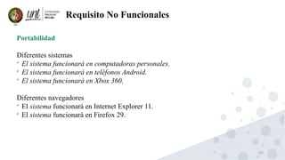 83
Requisito No Funcionales
Portabilidad
Diferentes sistemas

El sistema funcionará en computadoras personales.

El sistema funcionará en teléfonos Android.

El sistema funcionará en Xbox 360.
Diferentes navegadores

El sistema funcionará en Internet Explorer 11.

El sistema funcionará en Firefox 29.
 
