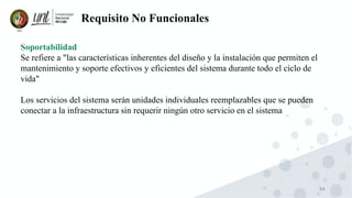 84
Requisito No Funcionales
Soportabilidad
Se refiere a "las características inherentes del diseño y la instalación que permiten el
mantenimiento y soporte efectivos y eficientes del sistema durante todo el ciclo de
vida"
Los servicios del sistema serán unidades individuales reemplazables que se pueden
conectar a la infraestructura sin requerir ningún otro servicio en el sistema
 