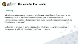85
Requisito No Funcionales
Testability
Inicialmente, puede pensar que esto no es algo que especifique en los requisitos, que
esto se captura en la documentación del contrato o en la documentación de
planificación de pruebas. ¿Qué pasa con tener cierta capacidad de prueba integrada en
el hardware y el software?
La función de escaneo de gestión de registros del sistema contendrá registros de
muestra que se utilizarán para la calibración en el escaneo.
 