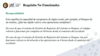 86
Requisito No Funcionales
Recuperabilidad
Esto significa la capacidad de recuperarse de algún evento, por ejemplo, el bloqueo de
un sistema. ¿Qué tan rápido vuelve a las operaciones completas?:
En caso de que el sistema de Gestión de Registros del sistema se bloquee, el sistema
volverá a funcionar por completo en 48 horas desde el comienzo del accidente
En caso de que el sistema de Gestión de Registros del sistema se bloquee, las seis
funciones críticas se devolverán a las operaciones en 4 horas desde el comienzo del
accidente
 
