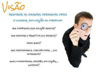 Visão
 responde as grandes perguntas para

    o sistema, aplicação ou produto


   que problemas essa solução resolve?


  que features e benefícios ela oferece?


                para quem?


  que performance, confiabilidade, ..., ela
                apresenta?


 quais plataformas, padrões, aplicações,...,
                 suporta?
 
