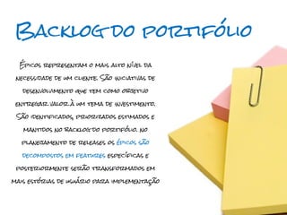 Backlog do portifólio
  Épicos representam o mais alto nível da

 necessidade de um cliente. São iniciativas de

   desenvolvimento que tem como objetivo

 entregar valor à um tema de investimento.

 São identificados, priorizados estimados e

   mantidos no backlog do portifólio. no

  planejamento de releases os épicos são

   decompostos em features específicas e

 posteriormente serão transformados em

mais estórias de usuário para implementação
 