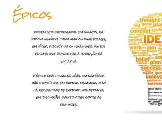 Épicos
   podem ser expressados em bullets, na

  voz do usuário, como uma ou duas frases,

   em vídeo, protótipo ou qualquer outra

    forma que demonstre a intenção da

                  iniciativa.



   o épico deve ficar no nível estratégico,

  não específico. em outras palavras, o só

   há necessidade de entrar nos detalhes

     em discussões posteriores sobre as

                  features.
 