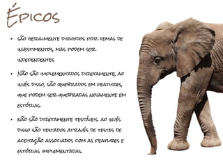 Épicos
•   são geralmente dirigidos por temas de

    investimentos, mas podem ser

    independentes


•   Não são implementados diretamente, ao

    invés disso, são quebrados em features,

    que podem ser quebradas novamente em

    estórias.


•   não são diretamente testáveis. ao invés

    disso são testados através de testes de

    aceitação associados com as features e

    estórias implementadas.
 