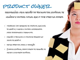 product owner
responsável pela gestão do backlog das estórias de

    usuário e outras coisas que o time precisa fazer



•   trabalha com gerentes de produto, analistas

    de negócio, clientes e outros interessados

    para determinar o requisitos


•   mantém o backlog e o prioriza baseado no

    valor de negócio


•   define objetivos para a iteração


•   Elabora estórias, participando de reuniões de

    review e aceitando estórias.
 