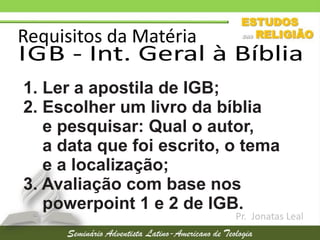 Requisitos da Matéria
IGB - Int. Geral à Bíblia
Pr. Jonatas Leal
1. Ler a apostila de IGB;
2. Escolher um livro da bíblia
e pesquisar: Qual o autor,
a data que foi escrito, o tema
e a localização;
3. Avaliação com base nos
powerpoint 1 e 2 de IGB.
 