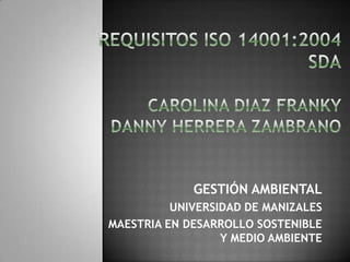 REQUISITOS ISO 14001:2004SDA CAROLINA DIAZ FRANKYDANNY HERRERA ZAMBRANO GESTIÓN AMBIENTAL UNIVERSIDAD DE MANIZALES MAESTRIA EN DESARROLLO SOSTENIBLE Y MEDIO AMBIENTE 