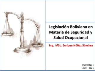 Legislación Boliviana en
Materia de Seguridad y
Salud Ocupacional
Ing. MSc. Enrique Núñez Sánchez
REVISIÓN 21
Abril - 2021
 
