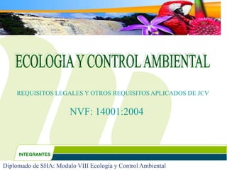 Diplomado de SHA: Modulo VIII Ecología y Control Ambiental
NVF: 14001:2004
REQUISITOS LEGALES Y OTROS REQUISITOS APLICADOS DE JCV
INTEGRANTES
 