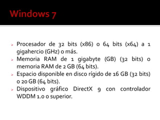  Procesador de 32 bits (x86) o 64 bits (x64) a 1
gigahercio (GHz) o más.
 Memoria RAM de 1 gigabyte (GB) (32 bits) o
memoria RAM de 2 GB (64 bits).
 Espacio disponible en disco rígido de 16 GB (32 bits)
o 20 GB (64 bits).
 Dispositivo gráfico DirectX 9 con controlador
WDDM 1.0 o superior.
 