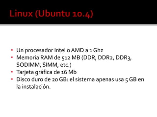 • Un procesador Intel o AMD a 1 Ghz
• Memoria RAM de 512 MB (DDR, DDR2, DDR3,
SODIMM, SIMM, etc.)
• Tarjeta gráfica de 16 Mb
• Disco duro de 20 GB: el sistema apenas usa 5 GB en
la instalación.
 