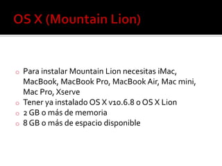 o Para instalar Mountain Lion necesitas iMac,
MacBook, MacBook Pro, MacBook Air, Mac mini,
Mac Pro, Xserve
o Tener ya instalado OS X v10.6.8 o OS X Lion
o 2 GB o más de memoria
o 8 GB o más de espacio disponible
 