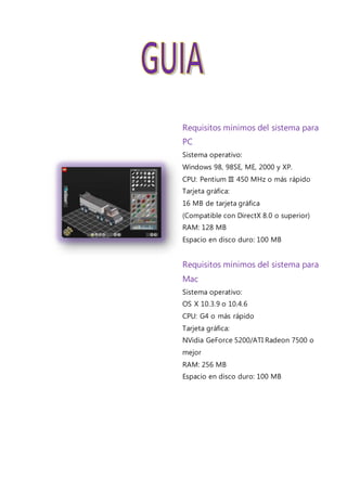 Requisitos mínimos del sistema para
PC
Sistema operativo:
Windows 98, 98SE, ME, 2000 y XP.
CPU: Pentium III 450 MHz o más rápido
Tarjeta gráfica:
16 MB de tarjeta gráfica
(Compatible con DirectX 8.0 o superior)
RAM: 128 MB
Espacio en disco duro: 100 MB
Requisitos mínimos del sistema para
Mac
Sistema operativo:
OS X 10.3.9 o 10.4.6
CPU: G4 o más rápido
Tarjeta gráfica:
NVidia GeForce 5200/ATI Radeon 7500 o
mejor
RAM: 256 MB
Espacio en disco duro: 100 MB
 