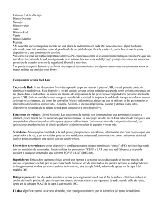 Extremo 2 del cable utp:
Blanco Naranja
Naranja
Blanco verde
Azul
Blanco Azul
Verde
Blanco Marrón
Marrón
*Al conectar varias maquinas además de una placa de red mínima en cada PC, necesitaremos algún hardware
adicional como hub switch o router dependiendo la necesidad específica de cada red, puede hacer uno de estos
dispositivos o una combinación de ellos.
*Si la red va tener un tráfico importante entre las PC conectadas entre sí, es conveniente trabajas con una PC que sea
servidor el servidor de la red, configurando en el mismo, los servicios web ftp pop3 y smtp entre otros así como los
permisos de usuarios niveles de seguridad, firewall y antivirus.
* se puede compartir Internet y archivos sin mayores inconvenientes, en alguno casos como mencionamos antes es
bueno utilizar un servidor o un Proxy.


Componente de una Red Lan

Tarjeta de Red: Es un dispositivo físico incorporado en pc en ranuras o puerto USB, la cual permite conexión
alambica e inalámbrica. Este dispositivo es del tamaño de una tarjeta estándar que puede venir deforma integrada en
las placas base o individual, se coloca en ranuras de ampliación de las pc o en los computadores portátiles mediante
puerto USB. En la actualidad existe una gran cantidad de variedad de tarjetas de red desde los que se colocan dentro
de los pc o las externas, así como las conexión física o inalámbricas, desde las que se utilizan en las pc normales o
entre otros dispositivos como Hubs, Routers, Switchs, e incluso impresoras, escáner y demás todos estos
dispositivos necesitan de la tarjeta de red para conectarse a otro dispositivo.

Estaciones de trabajo: (Work Station): Las estaciones de trabajo son computadoras que permiten el acceso a
internet, posee tarjeta de red conectada por medios físicos, es un equipo de alto nivel. Una estación de trabajo es una
computadora clienta lo cual se utiliza para ejecutar aplicaciones. En las estaciones de trabajo de alto nivel, las
aplicaciones pueden incluir el diseño gráfico o la administración de equipos y otras más.

Servidores: Son equipos conectado a la red, posee gran potencial en calculo, información, etc. Son equipos que van
conectados a la red, y en sus salidas generan una señal para un terminal, tanto síncrono como asíncrono, desde el
cual se podrá establecer una sesión con un equipo o host.

El servidor de terminales: es un dispositivo configurado para integrar terminales “tontas” oPCs por interface serie
con un emulador de terminales. Puede utilizar los protocolos TCP/IP y LAT para una red Ethernet, y se puede
acceder a cualquier ordenador que soporte TCP/IP o LAT (DECnet).

Repetidoras: Enlaza dos segmento físico de red que operan a la misma velocidad usando el mismo método de
acceso, regeneran la señal, por lo que el ancho de banda se divide entre todos los puertos activos, es independiente
de los protocolos usados para intercambiar información, usa la regla 5-4-3, además de operar en la capa 1 del
modelo OSI.

Bridges (puente): Une dos redes similares, se usa para segmentar la red con el fin de reducir el tráfico, reduce el
cuello de botella producido por el excesivo número de estaciones en un segmento de red creando tabla de ruteo,
opera en la subcapa MAC de la capa 2 del modelo OSI.

El Mac significa control de acceso al medio, trae consigo un número que lo identifica del resto hexadecimal
 