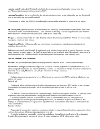-Antena omnidireccionales: Orientan la señal en todas direcciones con un haz amplio pero de corto alca
nce. "Envían la información teóricamente a los 360°".

-Antenas Sectoriales: Son la mezcla de las dos antenas anteriores, emiten un haz más amplio que una direccional,
pero no tan amplio que una omnidireccional.

*Estas antenas se miden por DBI (Decibelio Isótropico) es una unidad para medir la ganancia de una antena.



AP (access point): provee el control de acceso entre la red cableada y la red inalámbrica, por lo tanto, actúa como
conversor de medio, recibiendo frames 802.3 y los convierte en 802.11 y viceversa. Soporta conexiones wireless
dentro de un área limitada conocida como celda o BSS (Basic Server Set).

Bridges: se utilizan para conectar dos redes de cables a través de un enlace inalámbrico. Permite conexiones entre
redes punto a punto de largo alcance.

Adaptadores Cliente: módulos de radio que proporcionan comunicaciones inalámbricas entre dispositivos
portátiles, fijos o móviles.

Antenas: Aumentan la señal de salida de un dispositivo de wireless (ganancia), de tal manera obtenemos con una
mayor ganancia un mayor alcance. Se clasifican según la forma que irradian la señal: Direccionales: concentran la
señal en una dirección. Omnidireccionales: transmiten equitativamente en casi todas las direcciones.

Una red alámbrica debe contar con:

Servidor: este ejecuta el sistema operativo de red y ofrece los servicios de red a las estaciones de trabajo.

Estaciones de Trabajo: Cuando una computadora se conecta a una red, la primera se convierte en un nodo de la
ultima y se puede tratar como una estación de trabajo o cliente. Las estaciones de trabajos pueden ser computadoras
personales con el DOS, Macintosh, Unix, OS/2 o estaciones de trabajos sin discos.
Tarjetas de Red

    Cualquier pc que se vaya a conectar en red deberá contar con una conexión RJ45 o tarjeta de red ethernet que
incluye este puerto.
Cable de red

   Un cable de red permite interconectar dos dispositivos y cuenta con conectores RJ45 machos en sus extremos.
En una oficina, normalmente se emplea uno de estos cables para conectar cada pc a la red local.
Switches

    Los Switches sirven para interconectar computadoras pc y periféricos y compartir archivos. Los switches vienen
en presentaciones de 4 puertos ethernet o más y pueden encadenarse conectándolos en serie o cascada.
    Con anterioridad a los switches, se utilizaban los "hubs" o concentradores pero han sido desplazados
graduálmente por los switches ya que ofrecen mayor velocidad y el diferencial en precio ha disminuido. Sin
embargo en la literatura técnica se sigue usando la palabra "hub" o concentrador para indicar la interconexión de
varias computadoras.
Ruteador (Router)

   Para compartir la conexión a internet, se requiere un ruteador o router en lugar del switch o además del switch o
switches, dependiendo del número de computadoras en la red.
   El ruteador actúa como conmutador y como barrera de fuego (firewall) protegiendo a tu red de visitantes no
deseados. Permite compartir servicios de Internet de banda ancha como ADSL o Internet por cable.
 