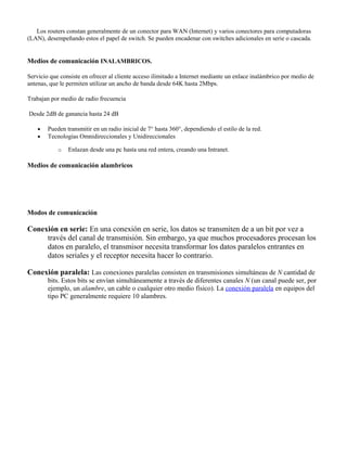Los routers constan generalmente de un conector para WAN (Internet) y varios conectores para computadoras
(LAN), desempeñando estos el papel de switch. Se pueden encadenar con switches adicionales en serie o cascada.


Medios de comunicación INALAMBRICOS.

Servicio que consiste en ofrecer al cliente acceso ilimitado a Internet mediante un enlace inalámbrico por medio de
antenas, que le permiten utilizar un ancho de banda desde 64K hasta 2Mbps.

Trabajan por medio de radio frecuencia

Desde 2dB de ganancia hasta 24 dB

    •   Pueden transmitir en un radio inicial de 7° hasta 360°, dependiendo el estilo de la red.
    •   Tecnologías Omnidireccionales y Unidireccionales

            o   Enlazan desde una pc hasta una red entera, creando una Intranet.

Medios de comunicación alambricos




Modos de comunicación

Conexión en serie: En una conexión en serie, los datos se transmiten de a un bit por vez a
     través del canal de transmisión. Sin embargo, ya que muchos procesadores procesan los
     datos en paralelo, el transmisor necesita transformar los datos paralelos entrantes en
     datos seriales y el receptor necesita hacer lo contrario.

Conexión paralela: Las conexiones paralelas consisten en transmisiones simultáneas de N cantidad de
        bits. Estos bits se envían simultáneamente a través de diferentes canales N (un canal puede ser, por
        ejemplo, un alambre, un cable o cualquier otro medio físico). La conexión paralela en equipos del
        tipo PC generalmente requiere 10 alambres.
 