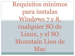 Requisitos mínimos
para instalas
Windows 7 y 8,
cualquier SO de
Linux, y el SO
Mountain Lion de
Mac
 