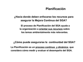 Planificación

  ¿Hacia donde deben enfocarse los recursos para
       asegurar la Mejora Continua del SGA?

        El proceso de Planificación del SGA ayuda a
       la organización a orientar sus recursos sobre
         los temas ambientalmente más relevantes.



  ¿Cómo puede asegurarse la continuidad del SGA?
La Planificación es un proceso continuo y dinámico que
considera cómo medir y evaluar el desempeño del SGA.
 