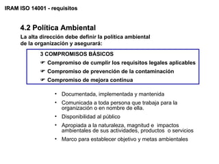 IRAM ISO 14001 - requisitos


     4.2 Política Ambiental
     La alta dirección debe definir la política ambiental
     de la organización y asegurará:
             3 COMPROMISOS BÁSICOS
              Compromiso de cumplir los requisitos legales aplicables
              Compromiso de prevención de la contaminación
              Compromiso de mejora continua

                  • Documentada, implementada y mantenida
                  • Comunicada a toda persona que trabaja para la
                    organización o en nombre de ella.
                  • Disponibilidad al público
                  • Apropiada a la naturaleza, magnitud e impactos
                    ambientales de sus actividades, productos o servicios
                  • Marco para establecer objetivo y metas ambientales
 
