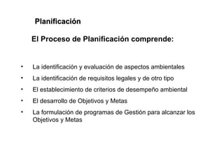 Planificación

    El Proceso de Planificación comprende:


•   La identificación y evaluación de aspectos ambientales
•   La identificación de requisitos legales y de otro tipo
•   El establecimiento de criterios de desempeño ambiental
•   El desarrollo de Objetivos y Metas
•   La formulación de programas de Gestión para alcanzar los
    Objetivos y Metas
 