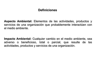 Definiciones


Aspecto Ambiental: Elementos de las actividades, productos y
servicios de una organización que probablemente interactúen con
el medio ambiente.


Impacto Ambiental: Cualquier cambio en el medio ambiente, sea
adverso o beneficioso, total o parcial, que resulte de las
actividades, productos y servicios de una organización.
 