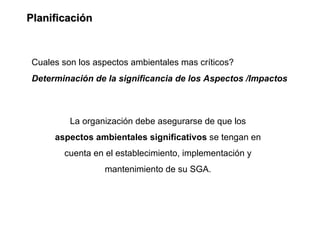 Planificación



Cuales son los aspectos ambientales mas críticos?
Determinación de la significancia de los Aspectos /Impactos



         La organización debe asegurarse de que los
     aspectos ambientales significativos se tengan en
       cuenta en el establecimiento, implementación y
                 mantenimiento de su SGA.
 