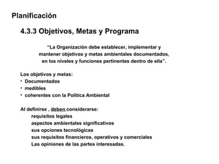 Planificación

  4.3.3 Objetivos, Metas y Programa

            “La Organización debe establecer, implementar y
         mantener objetivos y metas ambientales documentados,
          en los niveles y funciones pertinentes dentro de ella”.

  Los objetivos y metas:
  • Documentados
  • medibles
  • coherentes con la Política Ambiental

  Al definirse , deben considerarse:
       requisitos legales
       aspectos ambientales significativos
       sus opciones tecnológicas
       sus requisitos financieros, operativos y comerciales
       Las opiniones de las partes interesadas.
 