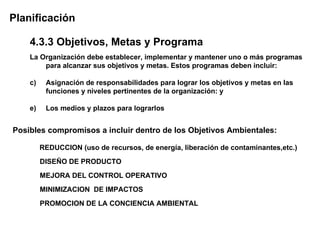 Planificación

    4.3.3 Objetivos, Metas y Programa
    La Organización debe establecer, implementar y mantener uno o más programas
        para alcanzar sus objetivos y metas. Estos programas deben incluir:

    c)    Asignación de responsabilidades para lograr los objetivos y metas en las
          funciones y niveles pertinentes de la organización: y

    e)    Los medios y plazos para lograrlos


Posibles compromisos a incluir dentro de los Objetivos Ambientales:

         REDUCCION (uso de recursos, de energía, liberación de contaminantes,etc.)
         DISEÑO DE PRODUCTO
         MEJORA DEL CONTROL OPERATIVO
         MINIMIZACION DE IMPACTOS
         PROMOCION DE LA CONCIENCIA AMBIENTAL
 