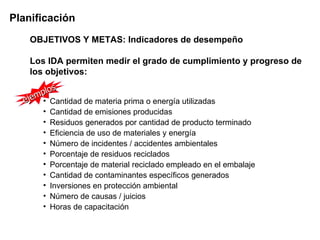 Planificación
    OBJETIVOS Y METAS: Indicadores de desempeño

    Los IDA permiten medir el grado de cumplimiento y progreso de
    los objetivos:
           s
     m plo
  eje • Cantidad de materia prima o energía utilizadas
       •   Cantidad de emisiones producidas
       •   Residuos generados por cantidad de producto terminado
       •   Eficiencia de uso de materiales y energía
       •   Número de incidentes / accidentes ambientales
       •   Porcentaje de residuos reciclados
       •   Porcentaje de material reciclado empleado en el embalaje
       •   Cantidad de contaminantes específicos generados
       •   Inversiones en protección ambiental
       •   Número de causas / juicios
       •   Horas de capacitación
 