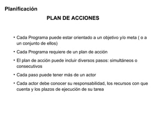 Planificación
                   PLAN DE ACCIONES


   • Cada Programa puede estar orientado a un objetivo y/o meta ( o a
     un conjunto de ellos)
   • Cada Programa requiere de un plan de acción
   • El plan de acción puede incluir diversos pasos: simultáneos o
     consecutivos
   • Cada paso puede tener más de un actor
   • Cada actor debe conocer su responsabilidad, los recursos con que
     cuenta y los plazos de ejecución de su tarea
 