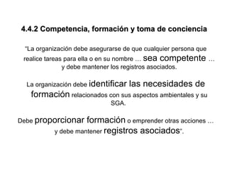 4.4.2 Competencia, formación y toma de conciencia

 “La organización debe asegurarse de que cualquier persona que
 realice tareas para ella o en su nombre … sea competente …
               y debe mantener los registros asociados.

  La organización debe identificar   las necesidades de
   formación relacionados con sus aspectos ambientales y su
                             SGA.

Debe proporcionar   formación o emprender otras acciones …
          y debe mantener registros asociados”.
 