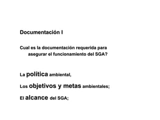 Documentación I

Cual es la documentación requerida para
   asegurar el funcionamiento del SGA?



La política ambiental,

Los objetivos   y metas ambientales;
El alcance del SGA;
 