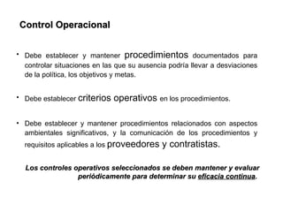 Control Operacional


• Debe establecer y mantener procedimientos documentados para
  controlar situaciones en las que su ausencia podría llevar a desviaciones
  de la política, los objetivos y metas.


• Debe establecer criterios   operativos en los procedimientos.

• Debe establecer y mantener procedimientos relacionados con aspectos
  ambientales significativos, y la comunicación de los procedimientos y
  requisitos aplicables a los proveedores    y contratistas.

  Los controles operativos seleccionados se deben mantener y evaluar
                 periódicamente para determinar su eficacia continua.
 
