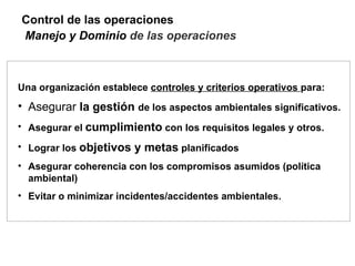 Control de las operaciones
Manejo y Dominio de las operaciones



Una organización establece controles y criterios operativos para:
• Asegurar la gestión de los aspectos ambientales significativos.
• Asegurar el cumplimiento con los requisitos legales y otros.

• Lograr los objetivos y metas planificados
• Asegurar coherencia con los compromisos asumidos (política
  ambiental)
• Evitar o minimizar incidentes/accidentes ambientales.
 