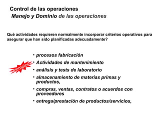 Control de las operaciones
 Manejo y Dominio de las operaciones


Qué actividades requieren normalmente incorporar criterios operativos para
asegurar que han sido planificadas adecuadamente?


                  • procesos fabricación

              s
                  • Actividades de mantenimiento
      m   plo
   eje            • análisis y tests de laboratorio
                  • almacenamiento de materias primas y
                    productos,
                  • compras, ventas, contratos o acuerdos con
                    proveedores
                  • entrega/prestación de productos/servicios,
 