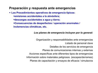 Preparación y respuesta ante emergencias
• Los Procedimientos operativos de emergencia típicos:
   •emisiones accidentales a la atmósfera;
   •descargas accidentales a agua y tierra;
   •Consecuencias de desperfectos / operación anormales /
   inclemencias climáticas, etc.

                   Los planes de emergencia incluyen por lo general:

                      Organización y responsabilidades ante emergencias
                                                 Listado de personal clave
                                  Detalles de los servicios de emergencia
                            Planes de comunicaciones internas y externas
                Acciones específicas ante diferentes tipos de emergencias
             Información sobre materiales peligrosos (escapes/derrames)
                 Planes de capacitación y ensayos de eficacia / simulacros
 
