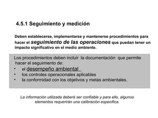 4.5.1 Seguimiento y medición

Deben establecerse, implementarse y mantenerse procedimientos para
hacer el seguimiento de las operaciones que puedan tener un
impacto significativo en el medio ambiente.

Los procedimientos deben incluir la documentación que permite
 hacer el seguimiento de:
• el desempeño ambiental
• los controles operacionales aplicables
• la conformidad con los objetivos y metas ambientales.


   La información utilizada deberá ser confiable y para ello, algunos
           elementos requerirán una calibración especifica.
 