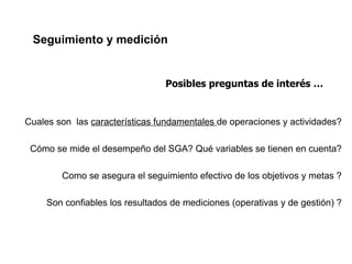Seguimiento y medición


                                 Posibles preguntas de interés …


Cuales son las características fundamentales de operaciones y actividades?

 Cómo se mide el desempeño del SGA? Qué variables se tienen en cuenta?

        Como se asegura el seguimiento efectivo de los objetivos y metas ?

     Son confiables los resultados de mediciones (operativas y de gestión) ?
 