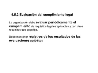 4.5.2 Evaluación del cumplimiento legal

La organización debe evaluar periódicamente el
cumplimiento de requisitos legales aplicables y con otros
requisitos que suscriba.

Debe mantener registros de los resultados de las
evaluaciones periódicas
 
