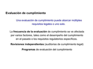 Evaluación de cumplimiento

       Una evaluación de cumplimiento puede abarcar múltiples
                    requisitos legales o uno solo.

  La frecuencia de la evaluación de cumplimiento se ve afectada
   por varios factores, tales como el desempeño del cumplimiento
       en el pasado o los requisitos regulatorios específicos.

   Revisiones independientes (auditorias de cumplimiento legal)

            Programas de evaluación del cumplimiento
 