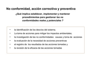 No conformidad, acción correctiva y preventiva
       ¿Qué implica establecer, implementar y mantener
            procedimientos para gestionar las no
            conformidades reales y potenciales ?


  •   la identificación de los desvíos del sistema.
  •   La toma de acciones para mitigar los impactos ambientales;
  •   la investigación de las no conformidades: causas y toma de acciones
  •   la evaluación de la necesidad de acciones preventivas
  •   el registro de los resultados de las acciones tomadas y
  •   la revisión de la eficacia de las acciones tomadas
 