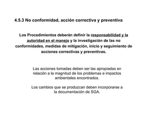 4.5.3 No conformidad, acción correctiva y preventiva


  Los Procedimientos deberán definir la responsabilidad y la
      autoridad en el manejo y la investigación de las no
conformidades, medidas de mitigación, inicio y seguimiento de
             acciones correctivas y preventivas.



         Las acciones tomadas deben ser las apropiadas en
         relación a la magnitud de los problemas e impactos
                       ambientales encontrados.

        Los cambios que se produzcan deben incorporarse a
                    la documentación de SGA.
 