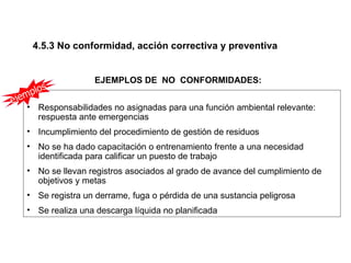 4.5.3 No conformidad, acción correctiva y preventiva


                     EJEMPLOS DE NO CONFORMIDADES:
         s
   m plo
eje
    • Responsabilidades no asignadas para una función ambiental relevante:
      respuesta ante emergencias
    • Incumplimiento del procedimiento de gestión de residuos
    • No se ha dado capacitación o entrenamiento frente a una necesidad
      identificada para calificar un puesto de trabajo
    • No se llevan registros asociados al grado de avance del cumplimiento de
      objetivos y metas
    • Se registra un derrame, fuga o pérdida de una sustancia peligrosa
    • Se realiza una descarga líquida no planificada
 