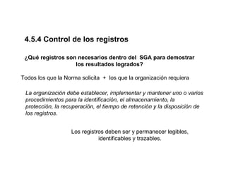 4.5.4 Control de los registros

 ¿Qué registros son necesarios dentro del SGA para demostrar
                   los resultados logrados?

Todos los que la Norma solicita + los que la organización requiera

 La organización debe establecer, implementar y mantener uno o varios
 procedimientos para la identificación, el almacenamiento, la
 protección, la recuperación, el tiempo de retención y la disposición de
 los registros.


                   Los registros deben ser y permanecer legibles,
                              identificables y trazables.
 