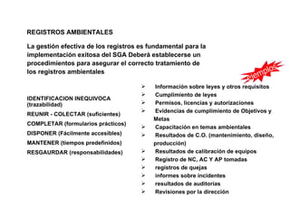 REGISTROS AMBIENTALES

La gestión efectiva de los registros es fundamental para la
implementación exitosa del SGA Deberá establecerse un
procedimientos para asegurar el correcto tratamiento de
                                                                                lo    s
los registros ambientales                                                    mp
                                                                          eje
                                        Información sobre leyes y otros requisitos
                                        Cumplimiento de leyes
IDENTIFICACION INEQUIVOCA
(trazabilidad)                          Permisos, licencias y autorizaciones
                                        Evidencias de cumplimiento de Objetivos y
REUNIR - COLECTAR (suficientes)
                                         Metas
COMPLETAR (formularios prácticos)
                                        Capacitación en temas ambientales
DISPONER (Fácilmente accesibles)        Resultados de C.O. (mantenimiento, diseño,
MANTENER (tiempos predefinidos)          producción)
RESGAURDAR (responsabilidades)          Resultados de calibración de equipos
                                        Registro de NC, AC Y AP tomadas
                                        registros de quejas
                                        informes sobre incidentes
                                        resultados de auditorías
                                        Revisiones por la dirección
 