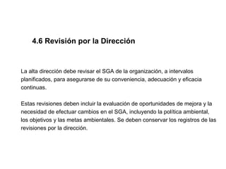 4.6 Revisión por la Dirección


La alta dirección debe revisar el SGA de la organización, a intervalos
planificados, para asegurarse de su conveniencia, adecuación y eficacia
continuas.

Estas revisiones deben incluir la evaluación de oportunidades de mejora y la
necesidad de efectuar cambios en el SGA, incluyendo la política ambiental,
los objetivos y las metas ambientales. Se deben conservar los registros de las
revisiones por la dirección.
 