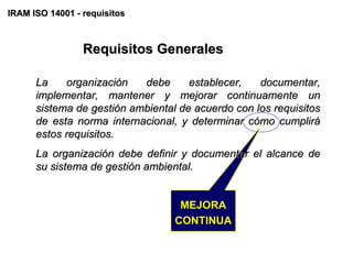 IRAM ISO 14001 - requisitos



                 Requisitos Generales

      La    organización   debe      establecer,   documentar,
      implementar, mantener y mejorar continuamente un
      sistema de gestión ambiental de acuerdo con los requisitos
      de esta norma internacional, y determinar cómo cumplirá
      estos requisitos.
      La organización debe definir y documentar el alcance de
      su sistema de gestión ambiental.


                                   MEJORA
                                  CONTINUA
 