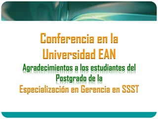 Conferencia en la
Universidad EAN
Agradecimientos a los estudiantes del
Postgrado de la
Especialización en Gerencia en SSST
 