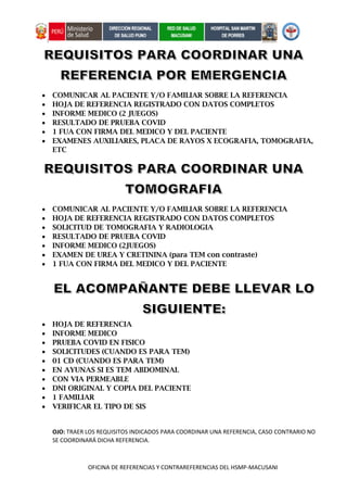 OFICINA DE REFERENCIAS Y CONTRAREFERENCIAS DEL HSMP-MACUSANI
 COMUNICAR AL PACIENTE Y/O FAMILIAR SOBRE LA REFERENCIA
 HOJA DE REFERENCIA REGISTRADO CON DATOS COMPLETOS
 INFORME MEDICO (2 JUEGOS)
 RESULTADO DE PRUEBA COVID
 1 FUA CON FIRMA DEL MEDICO Y DEL PACIENTE
 EXAMENES AUXILIARES, PLACA DE RAYOS X ECOGRAFIA, TOMOGRAFIA,
ETC
 COMUNICAR AL PACIENTE Y/O FAMILIAR SOBRE LA REFERENCIA
 HOJA DE REFERENCIA REGISTRADO CON DATOS COMPLETOS
 SOLICITUD DE TOMOGRAFIA Y RADIOLOGIA
 RESULTADO DE PRUEBA COVID
 INFORME MEDICO (2JUEGOS)
 EXAMEN DE UREA Y CRETININA (para TEM con contraste)
 1 FUA CON FIRMA DEL MEDICO Y DEL PACIENTE
 HOJA DE REFERENCIA
 INFORME MEDICO
 PRUEBA COVID EN FISICO
 SOLICITUDES (CUANDO ES PARA TEM)
 01 CD (CUANDO ES PARA TEM)
 EN AYUNAS SI ES TEM ABDOMINAL
 CON VIA PERMEABLE
 DNI ORIGINAL Y COPIA DEL PACIENTE
 1 FAMILIAR
 VERIFICAR EL TIPO DE SIS
OJO: TRAER LOS REQUISITOS INDICADOS PARA COORDINAR UNA REFERENCIA, CASO CONTRARIO NO
SE COORDINARÁ DICHA REFERENCIA.
 